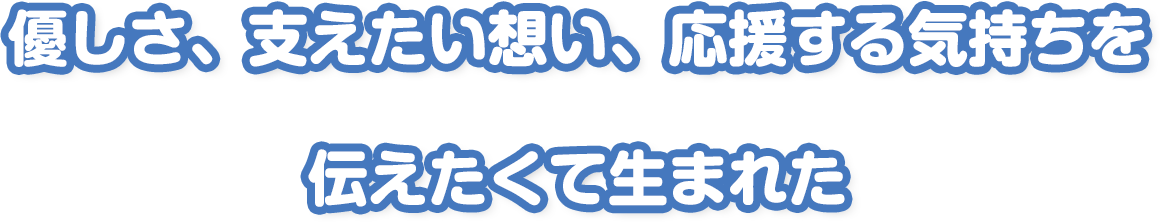 優しさ、支えたい想い、応援する気持ちを
伝えたくて生まれた